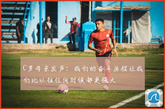 C罗母亲发声：我们的奋斗历程让我们比以往任何时候都更强大