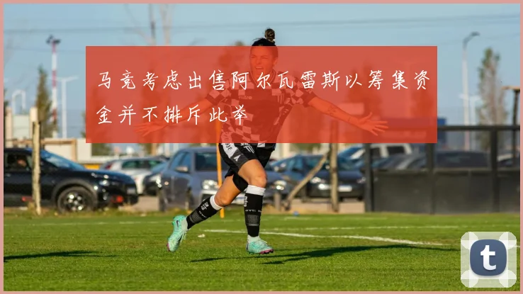 马竞考虑出售阿尔瓦雷斯以筹集资金并不排斥此举
