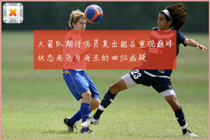 火箭队期待伤员复出能否重现巅峰状态老范与海王的回归成疑