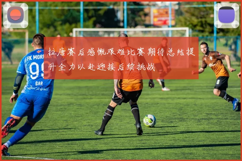 拉唐赛后感慨艰难比赛期待总结提升全力以赴迎接后续挑战