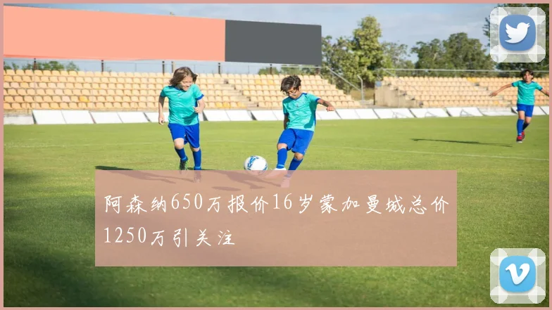 阿森纳650万报价16岁蒙加曼城总价1250万引关注