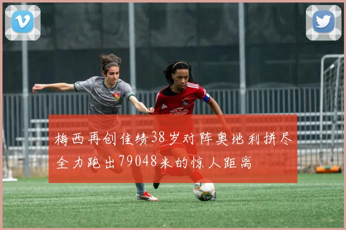 梅西再创佳绩38岁对阵奥地利拼尽全力跑出79048米的惊人距离