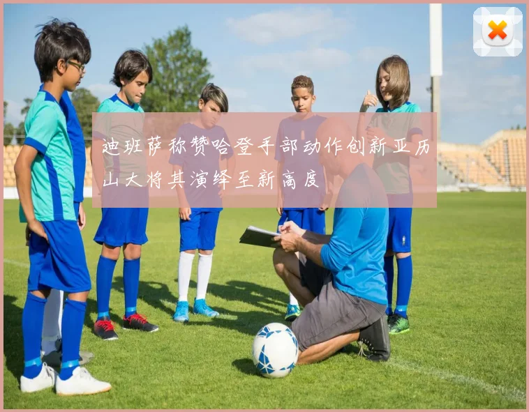 迪班萨称赞哈登手部动作创新亚历山大将其演绎至新高度
