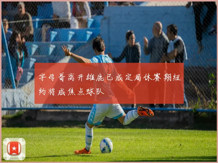 字母哥离开雄鹿已成定局休赛期纽约将成焦点球队