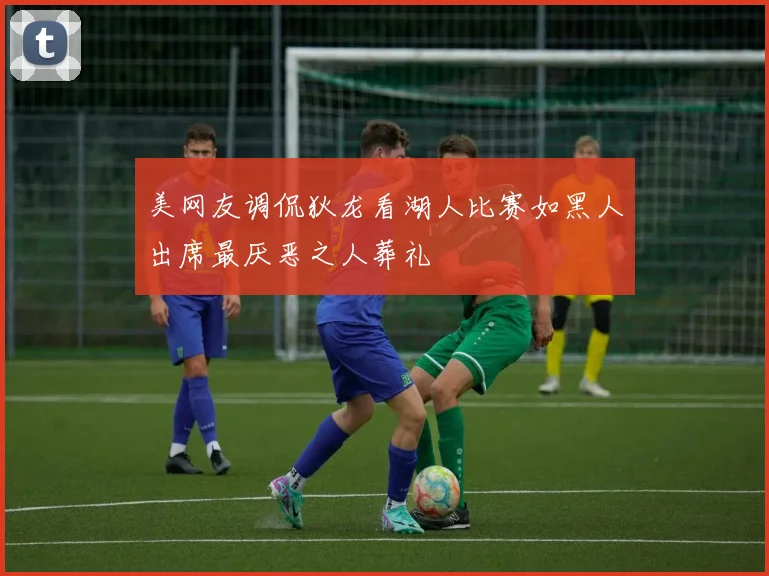 美网友调侃狄龙看湖人比赛如黑人出席最厌恶之人葬礼
