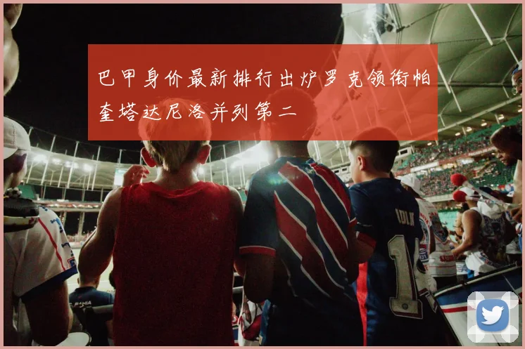 巴甲身价最新排行出炉罗克领衔帕奎塔达尼洛并列第二