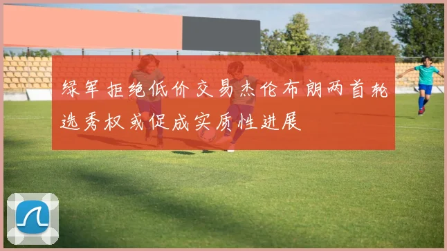 绿军拒绝低价交易杰伦布朗两首轮选秀权或促成实质性进展