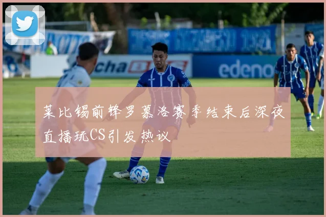 莱比锡前锋罗慕洛赛季结束后深夜直播玩CS引发热议