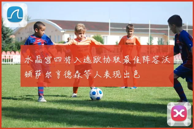 水晶宫四将入选欧协联最佳阵容沃顿萨尔亨德森等人表现出色