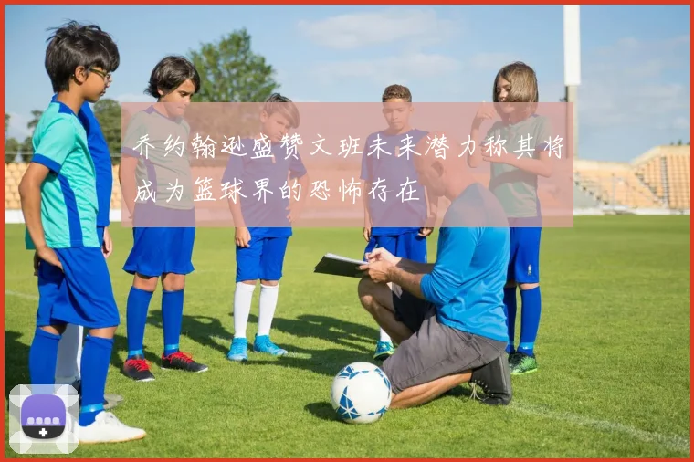 乔约翰逊盛赞文班未来潜力称其将成为篮球界的恐怖存在
