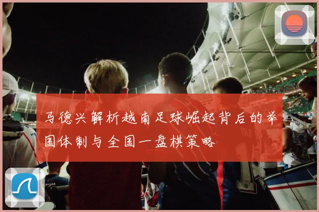马德兴解析越南足球崛起背后的举国体制与全国一盘棋策略