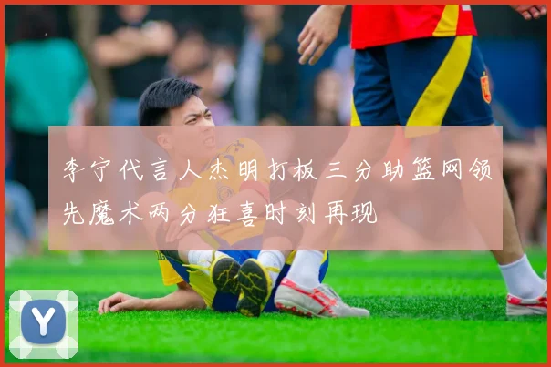 李宁代言人杰明打板三分助篮网领先魔术两分狂喜时刻再现