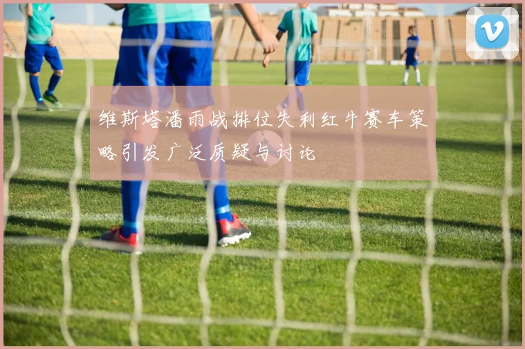 维斯塔潘雨战排位失利红牛赛车策略引发广泛质疑与讨论